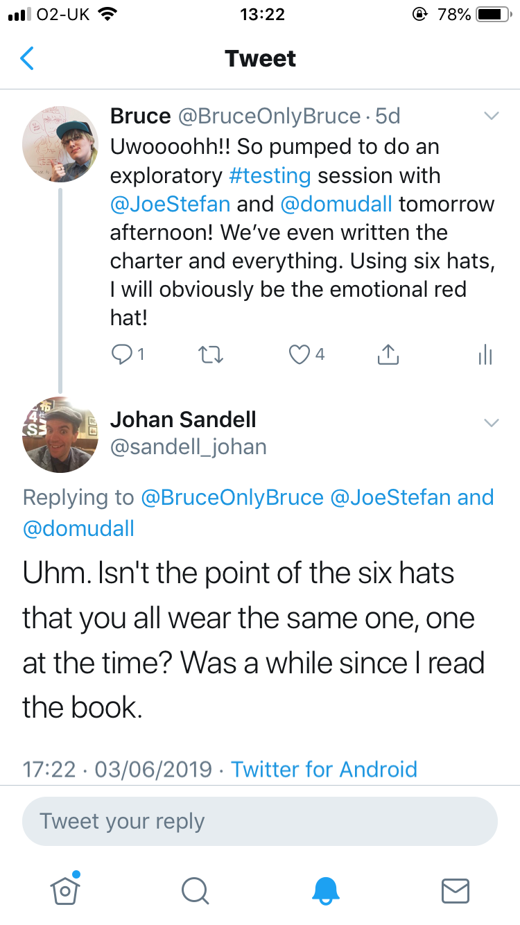 Bruce @BruceOnlyBruce
Uwoooohh!! So pumped to do an exploratory #testing session with @JoeStefan and @domudall tomorrow afternoon! We've written the charter and everything. Using six hats, I will obviously be the emotional red hat!
Johan Sandell @sandell_johan replying to above
Uhm. Isn't the point of the six hats that you all wear the same one, one at the time? Was a while since I read the book.